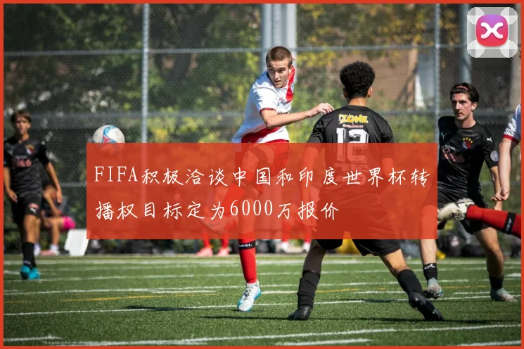 FIFA积极洽谈中国和印度世界杯转播权目标定为6000万报价