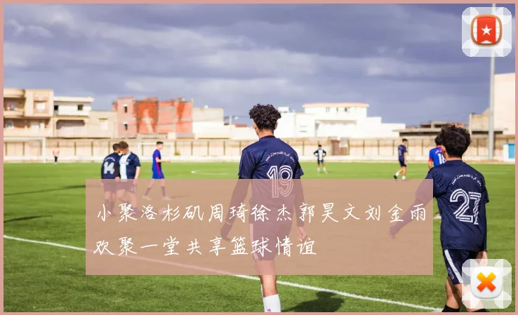小聚洛杉矶周琦徐杰郭昊文刘金雨欢聚一堂共享篮球情谊