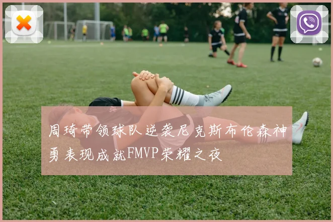 周琦带领球队逆袭尼克斯布伦森神勇表现成就FMVP荣耀之夜