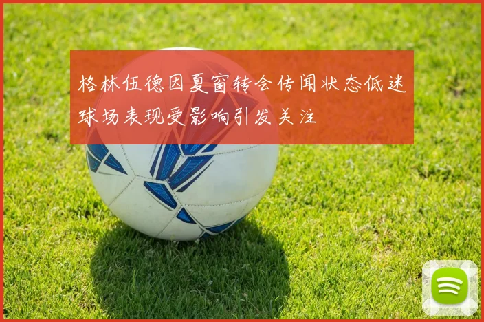 格林伍德因夏窗转会传闻状态低迷球场表现受影响引发关注