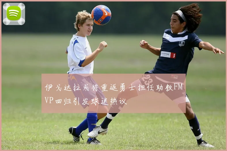 伊戈达拉或将重返勇士担任助教FMVP回归引发球迷热议