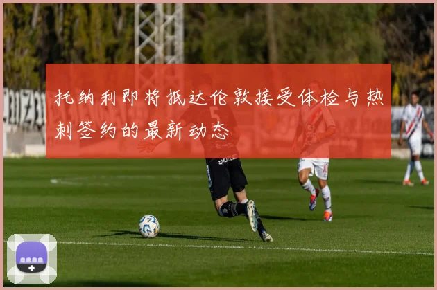托纳利即将抵达伦敦接受体检与热刺签约的最新动态