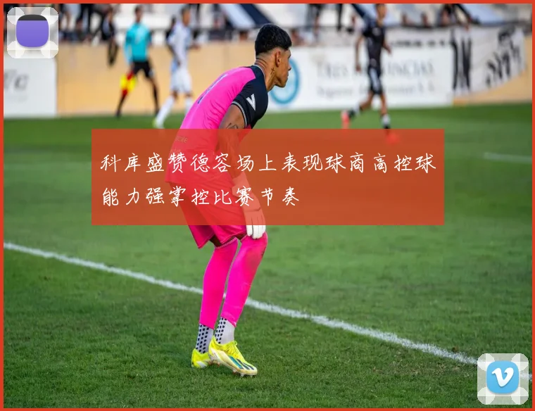 科库盛赞德容场上表现球商高控球能力强掌控比赛节奏