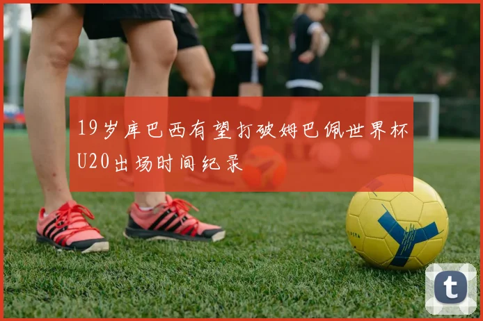 19岁库巴西有望打破姆巴佩世界杯U20出场时间纪录