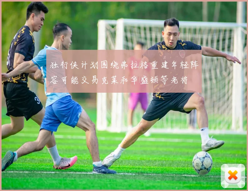 独行侠计划围绕弗拉格重建年轻阵容可能交易克莱和华盛顿等老将