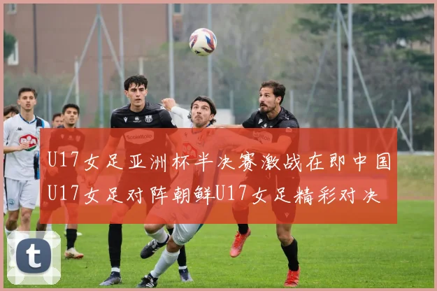 U17女足亚洲杯半决赛激战在即中国U17女足对阵朝鲜U17女足精彩对决即将开启