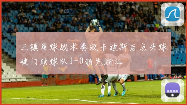 三镇角球战术奏效卡迪斯后点头球破门助球队1-0领先浙江