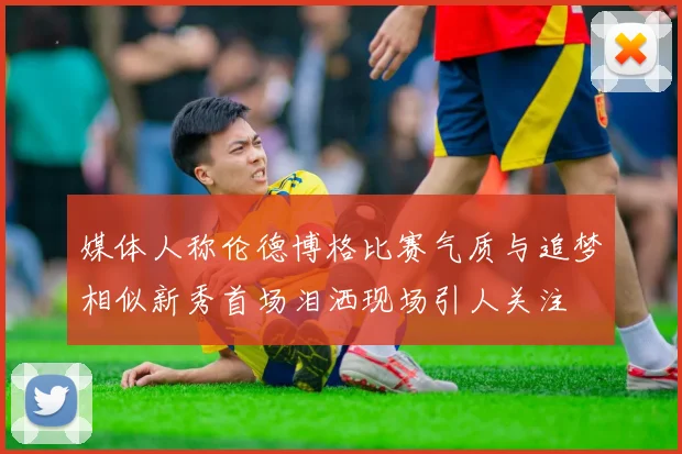 媒体人称伦德博格比赛气质与追梦相似新秀首场泪洒现场引人关注