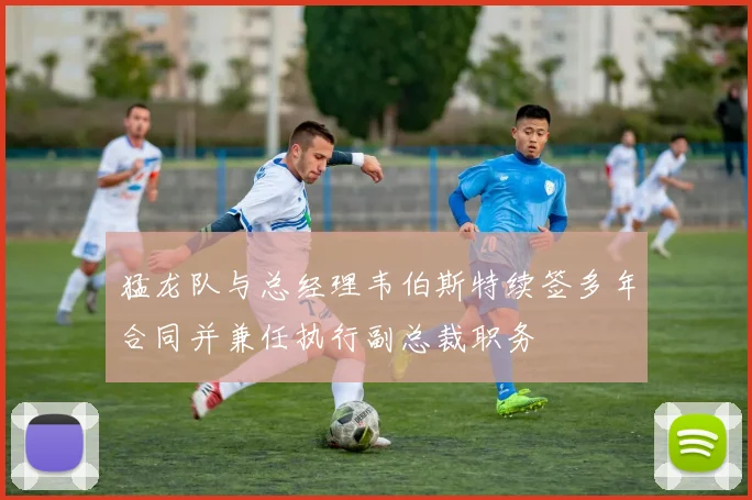 猛龙队与总经理韦伯斯特续签多年合同并兼任执行副总裁职务