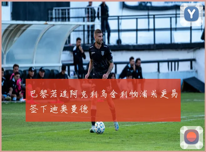 巴黎若追阿克利乌舍利物浦或更易签下迪奥曼德