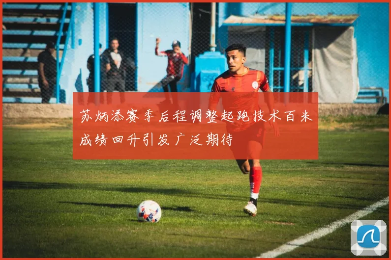 苏炳添赛季后程调整起跑技术百米成绩回升引发广泛期待