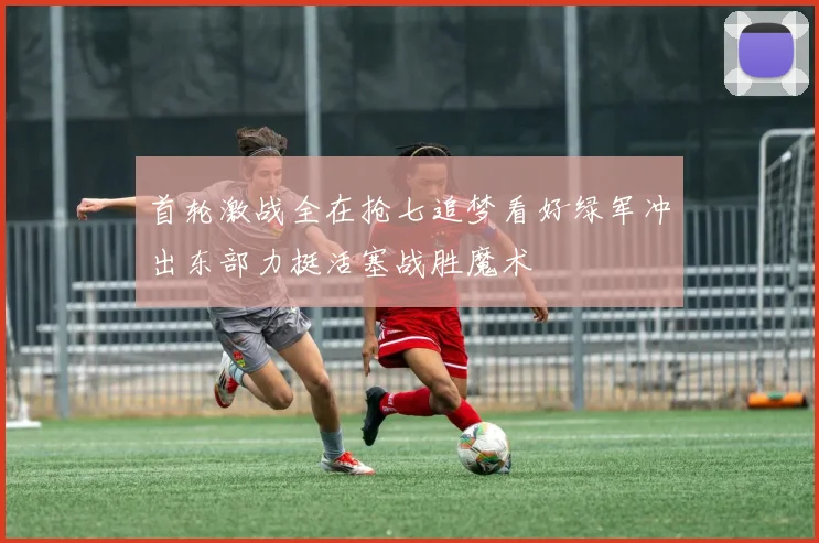 首轮激战全在抢七追梦看好绿军冲出东部力挺活塞战胜魔术