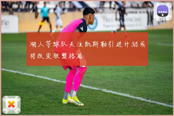 湖人等球队关注凯斯勒引进计划或将改变联盟格局