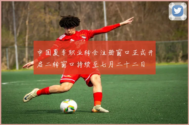 中国夏季职业转会注册窗口正式开启二转窗口持续至七月二十二日