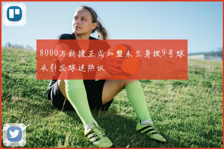 8000万新援正式加盟米兰身披9号球衣引发球迷热议