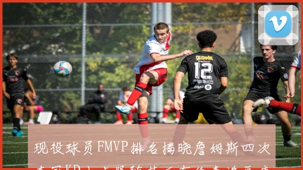 现役球员FMVP排名揭晓詹姆斯四次夺冠KD小卡紧随其后布伦森追平库里约基奇等