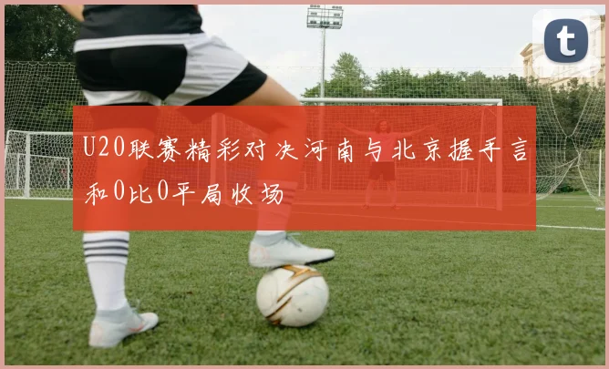 U20联赛精彩对决河南与北京握手言和0比0平局收场