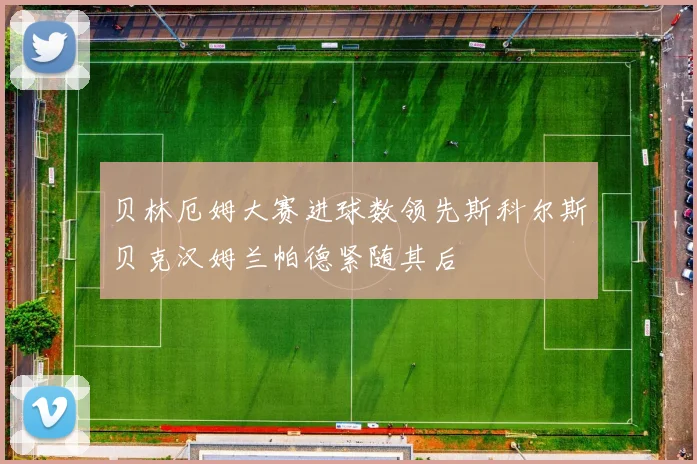 贝林厄姆大赛进球数领先斯科尔斯贝克汉姆兰帕德紧随其后