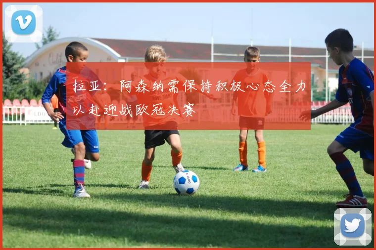 拉亚：阿森纳需保持积极心态全力以赴迎战欧冠决赛