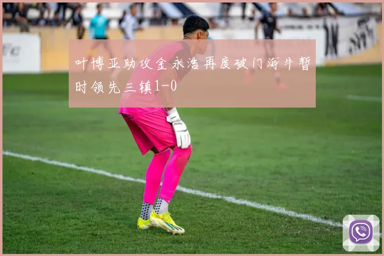 叶博亚助攻金永浩再度破门海牛暂时领先三镇1-0