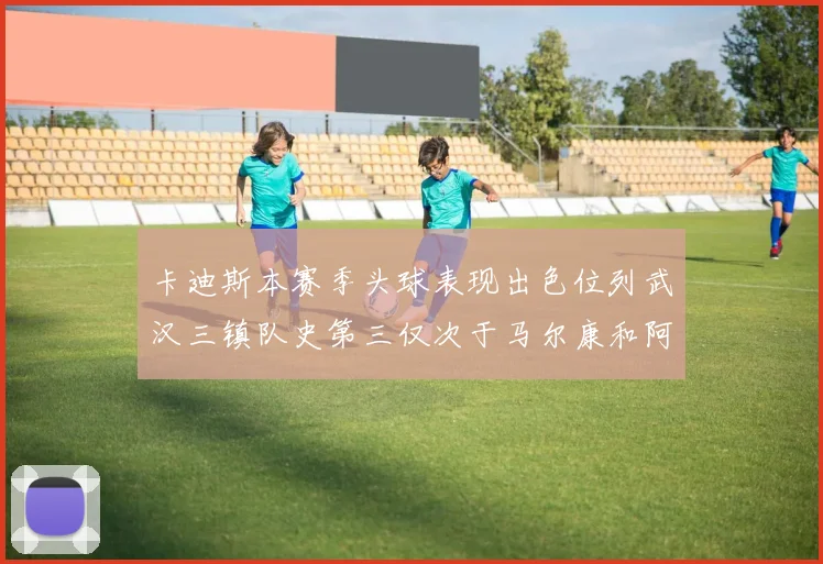 卡迪斯本赛季头球表现出色位列武汉三镇队史第三仅次于马尔康和阿齐兹