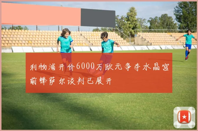 利物浦开价6000万欧元争夺水晶宫前锋萨尔谈判已展开