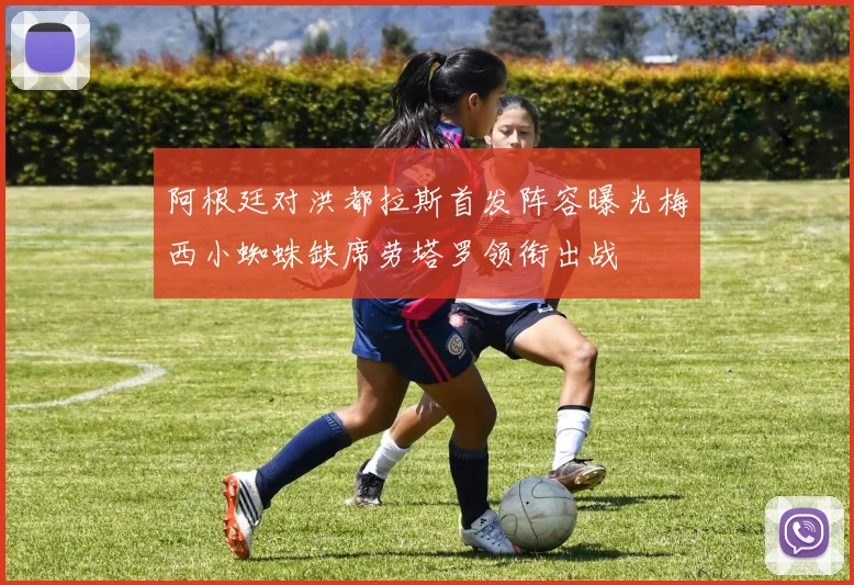 阿根廷对洪都拉斯首发阵容曝光梅西小蜘蛛缺席劳塔罗领衔出战