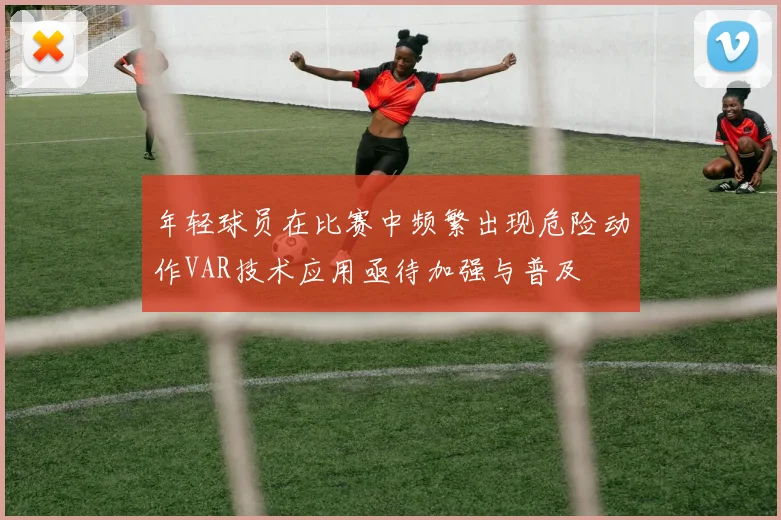 年轻球员在比赛中频繁出现危险动作VAR技术应用亟待加强与普及