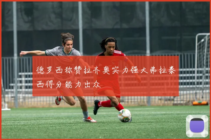 德罗西称赞拉齐奥实力强大弗拉泰西得分能力出众